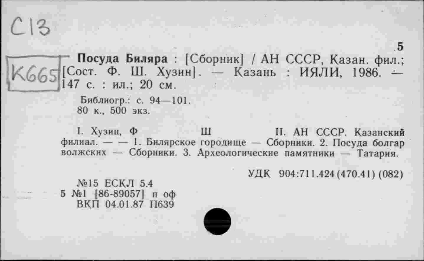 ﻿5
Посуда Биляра : [Сборник] / АН СССР, Казан, фил.;
[С°ст- Ф- Ш. Хузин]. — Казань : ИЯЛИ, 1986. -■' ' ’ 147 с. : ил.; 20 см.
Библиогр.: с. 94—101.
80 к., 500 экз.
І. Хузин, Ф	Ш	II. АН СССР. Казанский
филиал.-----1. Билярское городище — Сборники. 2. Посуда болгар
волжских ~ Сборники. 3. Археологические памятники — Татария.
№15 ЕСКЛ 5.4
5 №1 [86-89057] п оф ВКП 04.01.87 П639
УДК 904:711.424(470.41) (082)